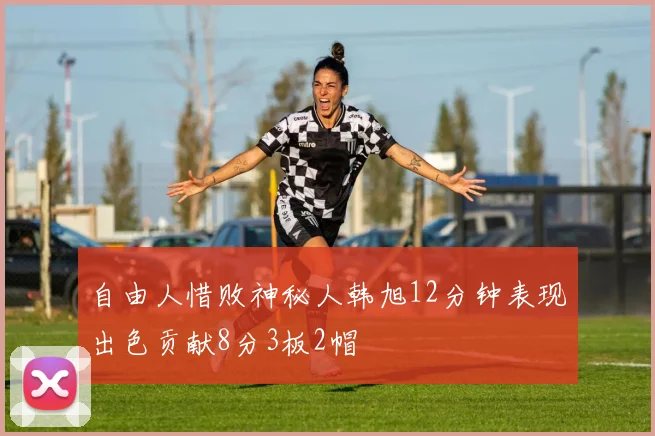 自由人惜败神秘人韩旭12分钟表现出色贡献8分3板2帽