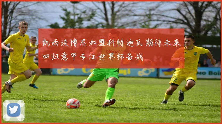 凯西谈博尼加盟科特迪瓦期待未来回归意甲专注世界杯备战