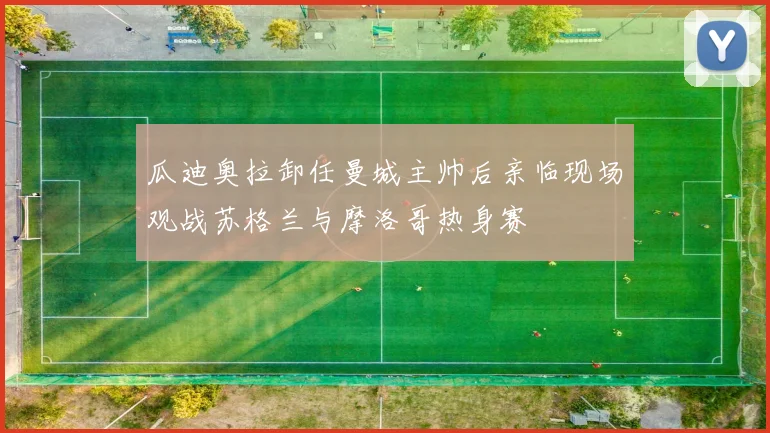 瓜迪奥拉卸任曼城主帅后亲临现场观战苏格兰与摩洛哥热身赛