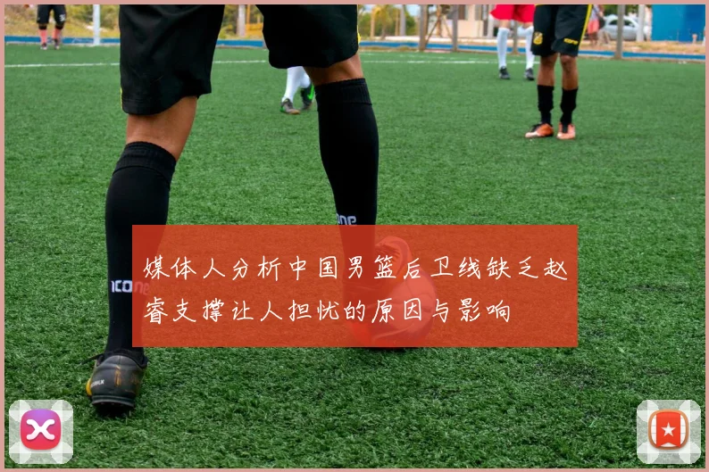 媒体人分析中国男篮后卫线缺乏赵睿支撑让人担忧的原因与影响