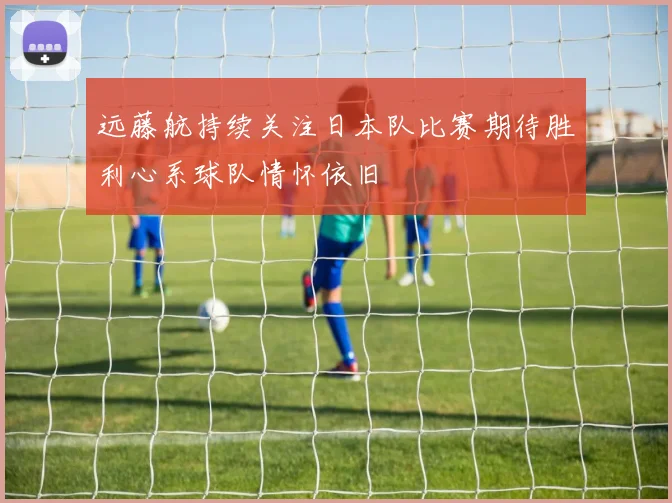 远藤航持续关注日本队比赛期待胜利心系球队情怀依旧