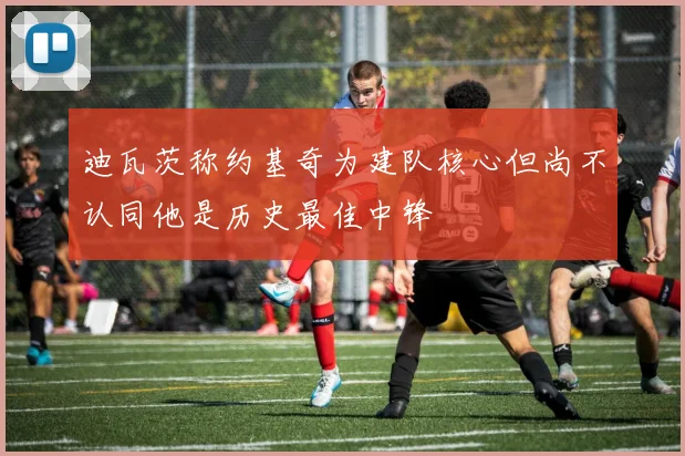 迪瓦茨称约基奇为建队核心但尚不认同他是历史最佳中锋