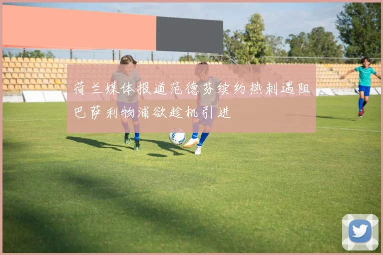荷兰媒体报道范德芬续约热刺遇阻巴萨利物浦欲趁机引进