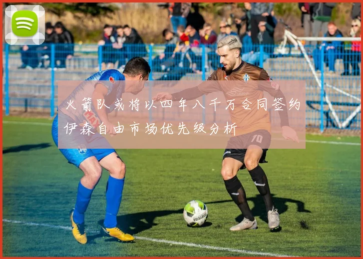 火箭队或将以四年八千万合同签约伊森自由市场优先级分析